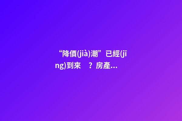 “降價(jià)潮”已經(jīng)到來？房產(chǎn)價(jià)格下跌40％，業(yè)主要求陸續(xù)退房！